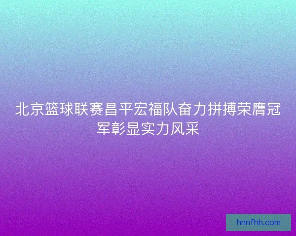 北京篮球联赛昌平宏福队奋力拼搏荣膺冠军彰显实力风采