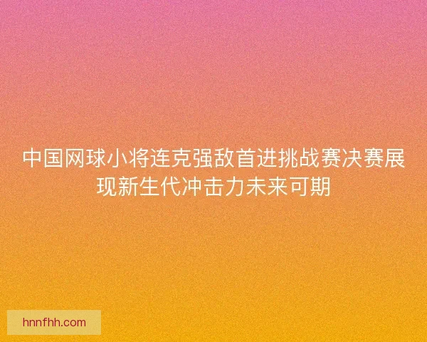 中国网球小将连克强敌首进挑战赛决赛展现新生代冲击力未来可期